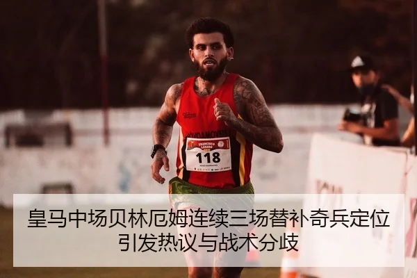 皇马中场贝林厄姆连续三场替补奇兵定位引发热议与战术分歧